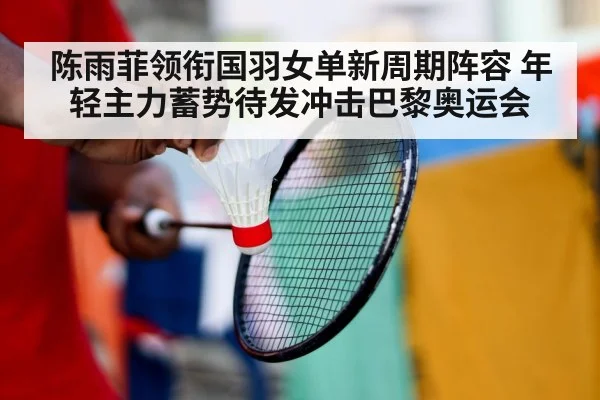 陈雨菲领衔国羽女单新周期阵容 年轻主力蓄势待发冲击巴黎奥运会